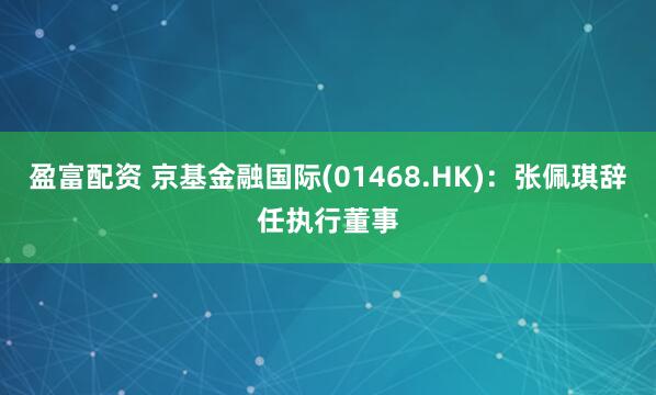 盈富配资 京基金融国际(01468.HK)：张佩琪辞任执行董事