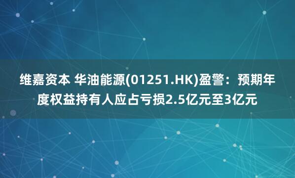维嘉资本 华油能源(01251.HK)盈警：预期年度权益持有人应占亏损2.5亿元至3亿元