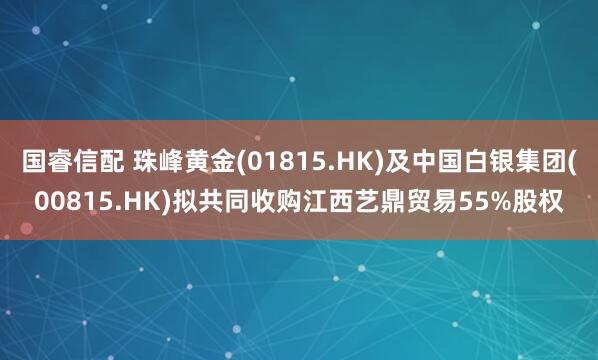 国睿信配 珠峰黄金(01815.HK)及中国白银集团(00815.HK)拟共同收购江西艺鼎贸易55%股权