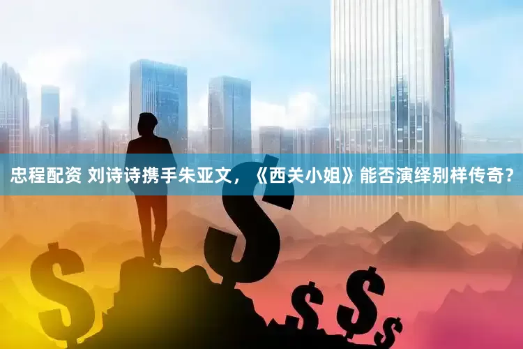 忠程配资 刘诗诗携手朱亚文，《西关小姐》能否演绎别样传奇？