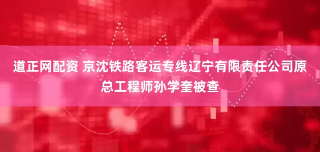 道正网配资 京沈铁路客运专线辽宁有限责任公司原总工程师孙学奎被查