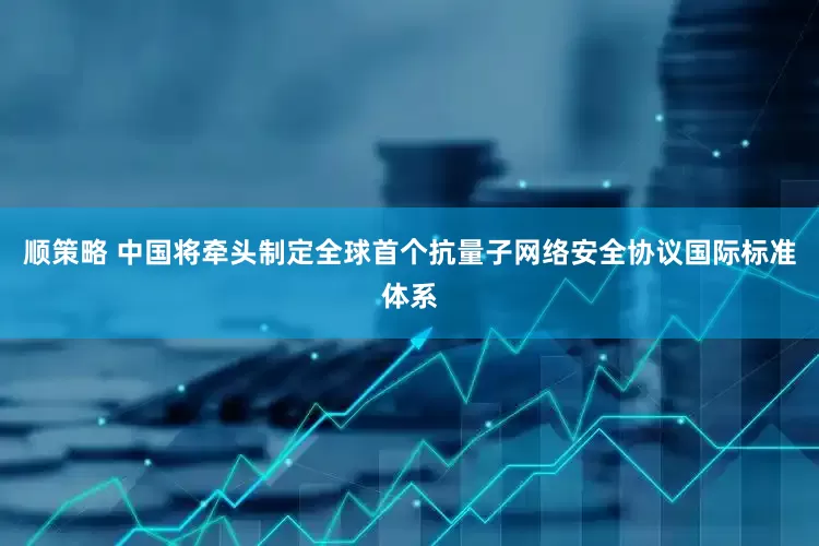 顺策略 中国将牵头制定全球首个抗量子网络安全协议国际标准体系