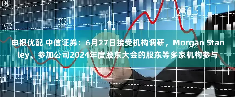 申银优配 中信证券：6月27日接受机构调研，Morgan Stanley、参加公司2024年度股东大会的股东等多家机构参与