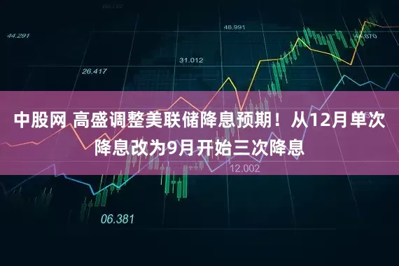中股网 高盛调整美联储降息预期！从12月单次降息改为9月开始三次降息