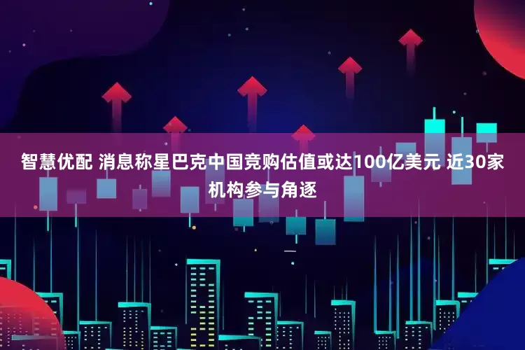 智慧优配 消息称星巴克中国竞购估值或达100亿美元 近30家机构参与角逐