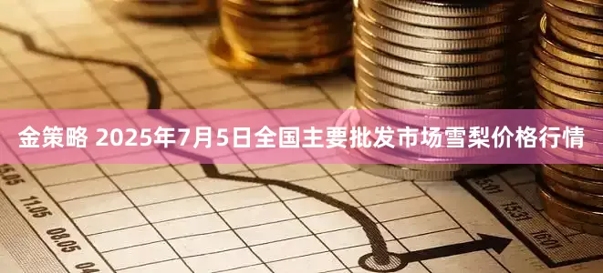 金策略 2025年7月5日全国主要批发市场雪梨价格行情