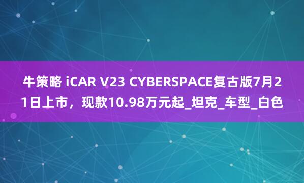 牛策略 iCAR V23 CYBERSPACE复古版7月21日上市，现款10.98万元起_坦克_车型_白色