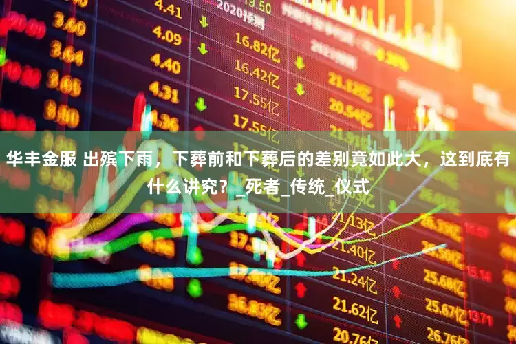 华丰金服 出殡下雨，下葬前和下葬后的差别竟如此大，这到底有什么讲究？_死者_传统_仪式