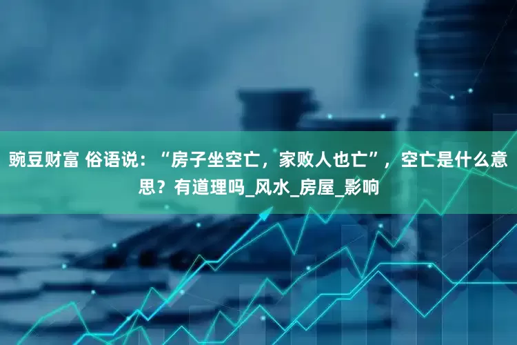 豌豆财富 俗语说：“房子坐空亡，家败人也亡”，空亡是什么意思？有道理吗_风水_房屋_影响