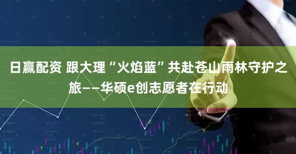 日赢配资 跟大理“火焰蓝”共赴苍山雨林守护之旅——华硕e创志愿者在行动