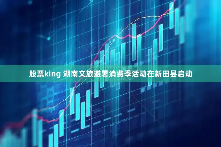股票king 湖南文旅避暑消费季活动在新田县启动