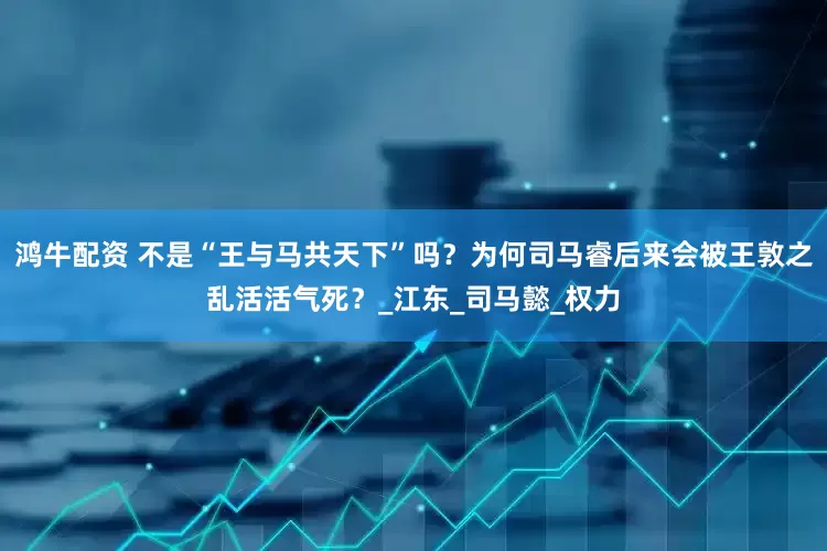 鸿牛配资 不是“王与马共天下”吗？为何司马睿后来会被王敦之乱活活气死？_江东_司马懿_权力
