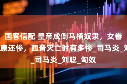 国客信配 皇帝成倒马桶奴隶，女眷下场比靖康还惨，西晋灭亡时有多惨_司马炎_刘聪_匈奴