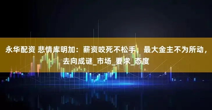 永华配资 悲情库明加：薪资咬死不松手，最大金主不为所动，去向成谜_市场_要求_态度