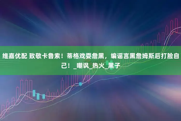 维嘉优配 致敬卡鲁索！蒂格戏耍詹黑，编谣言黑詹姆斯后打脸自己！_嘲讽_热火_黑子