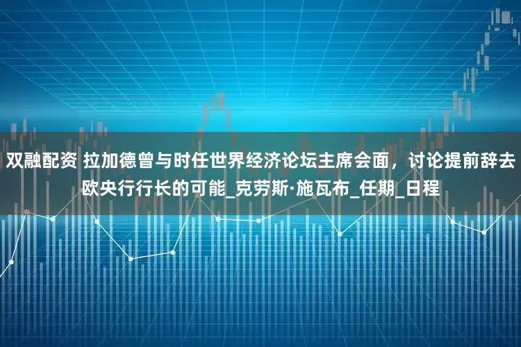 双融配资 拉加德曾与时任世界经济论坛主席会面，讨论提前辞去欧央行行长的可能_克劳斯·施瓦布_任期_日程