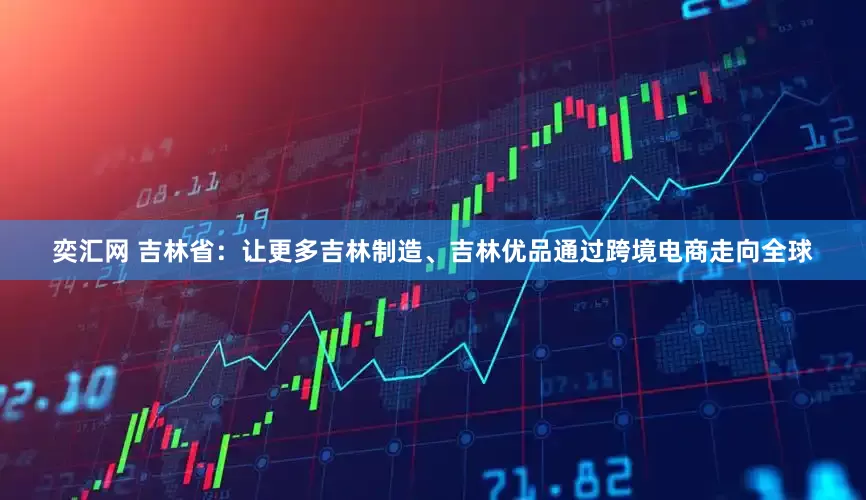奕汇网 吉林省：让更多吉林制造、吉林优品通过跨境电商走向全球