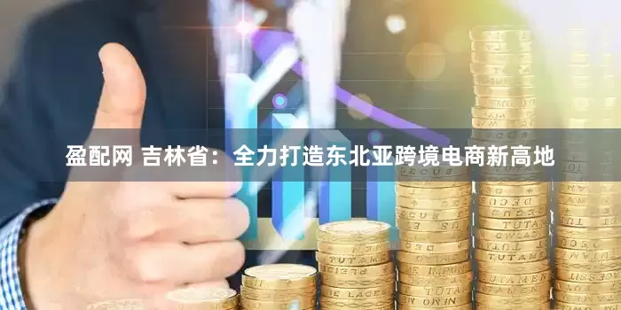 盈配网 吉林省：全力打造东北亚跨境电商新高地
