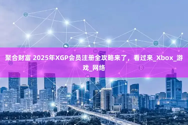 聚合财富 2025年XGP会员注册全攻略来了，看过来_Xbox_游戏_网络
