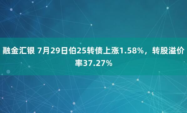 融金汇银 7月29日伯25转债上涨1.58%，转股溢价率37.27%