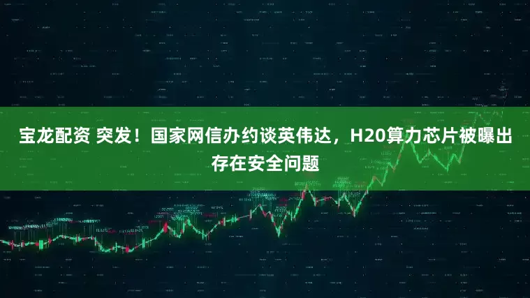 宝龙配资 突发！国家网信办约谈英伟达，H20算力芯片被曝出存在安全问题