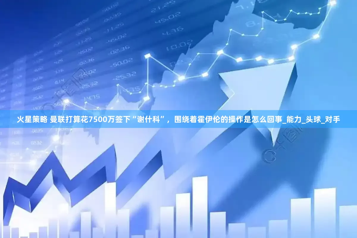 火星策略 曼联打算花7500万签下“谢什科”，围绕着霍伊伦的操作是怎么回事_能力_头球_对手