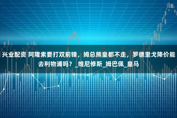兴业配资 阿隆索要打双前锋，姆总熊皇都不走，罗德里戈降价能去利物浦吗？_维尼修斯_姆巴佩_皇马