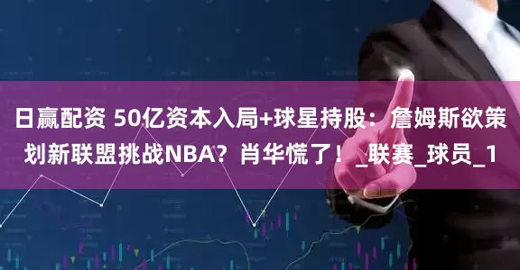 日赢配资 50亿资本入局+球星持股：詹姆斯欲策划新联盟挑战NBA？肖华慌了！_联赛_球员_1