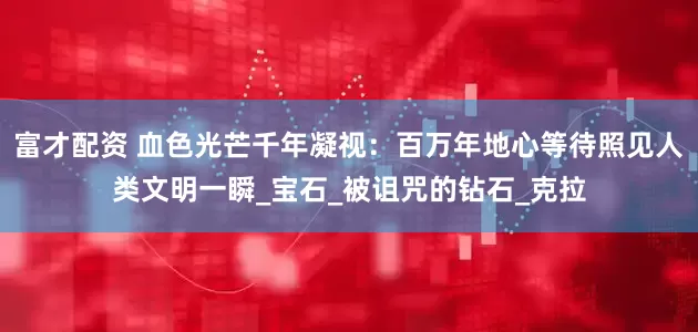 富才配资 血色光芒千年凝视：百万年地心等待照见人类文明一瞬_宝石_被诅咒的钻石_克拉