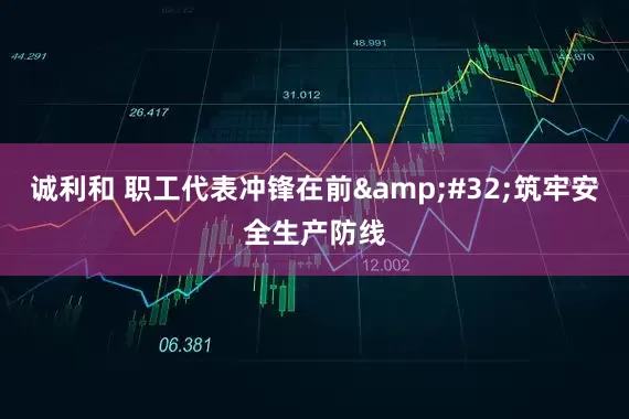 诚利和 职工代表冲锋在前 筑牢安全生产防线