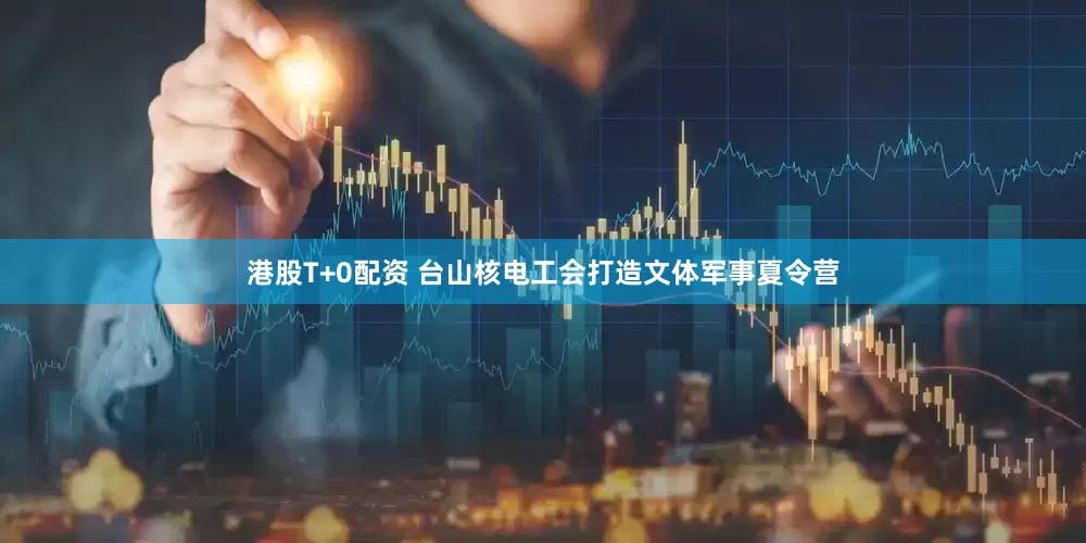 港股T+0配资 台山核电工会打造文体军事夏令营
