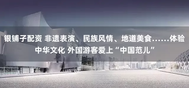 银铺子配资 非遗表演、民族风情、地道美食……体验中华文化 外国游客爱上“中国范儿”