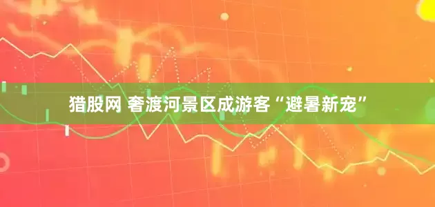 猎股网 奢渡河景区成游客“避暑新宠”