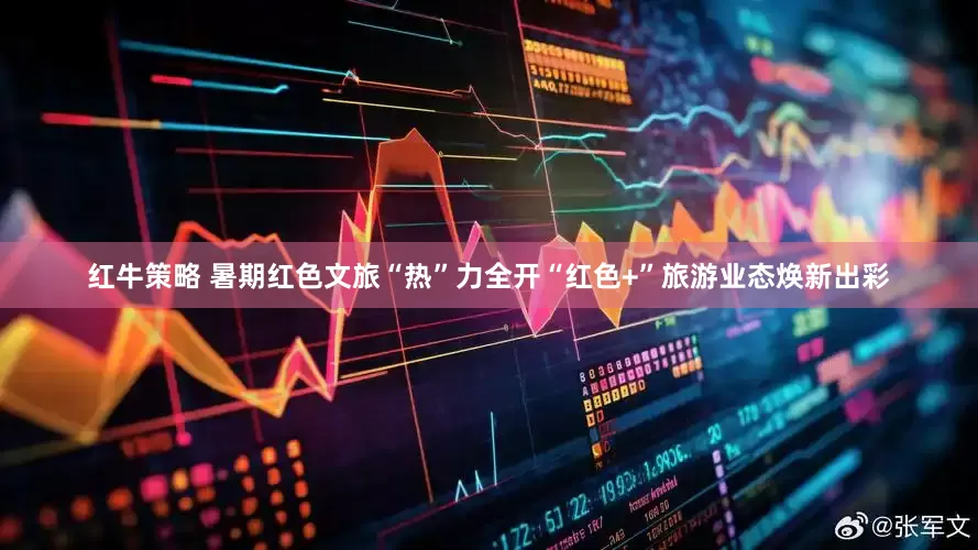 红牛策略 暑期红色文旅“热”力全开“红色+”旅游业态焕新出彩