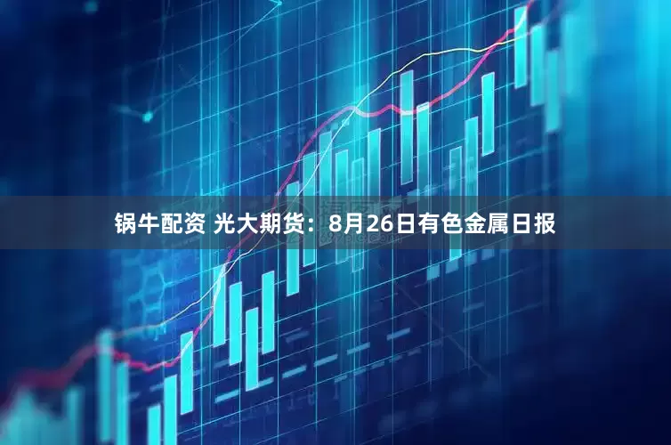 锅牛配资 光大期货：8月26日有色金属日报