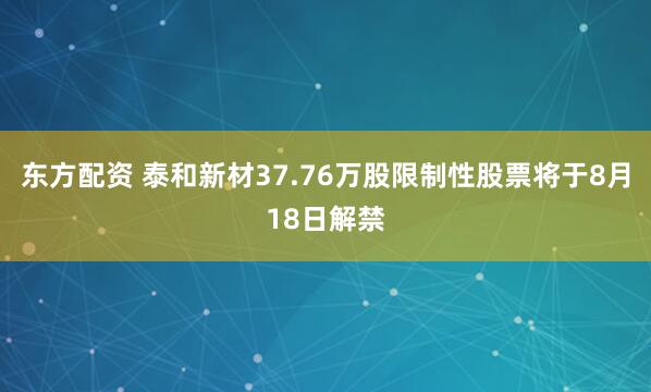 东方配资 泰和新材37.76万股限制性股票将于8月18日解禁