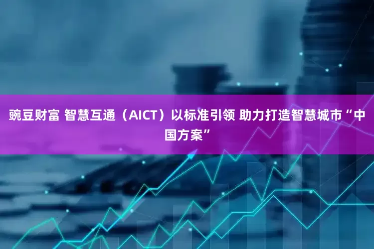 豌豆财富 智慧互通（AICT）以标准引领 助力打造智慧城市“中国方案”