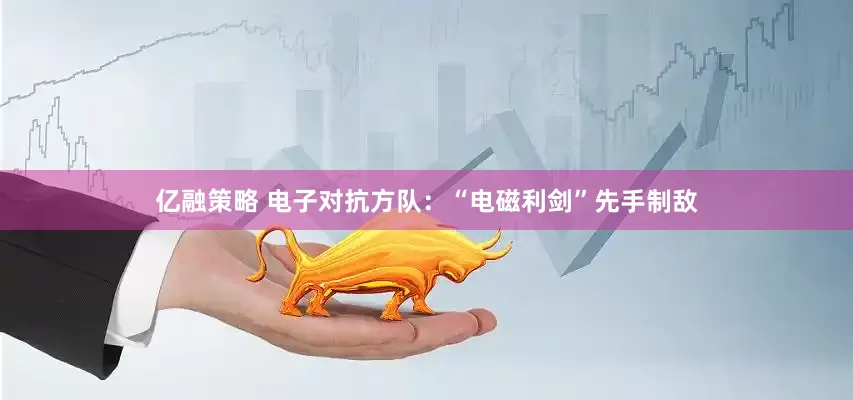 亿融策略 电子对抗方队：“电磁利剑”先手制敌