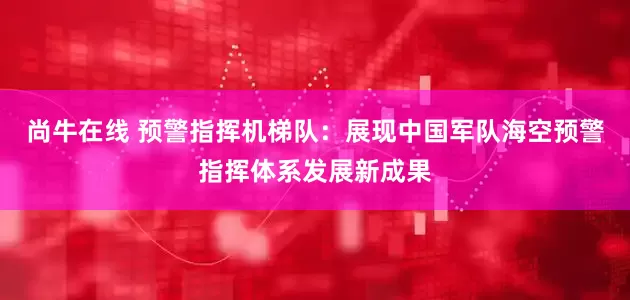 尚牛在线 预警指挥机梯队：展现中国军队海空预警指挥体系发展新成果