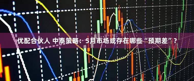 优配合伙人 中泰策略：5月市场或存在哪些“预期差”？