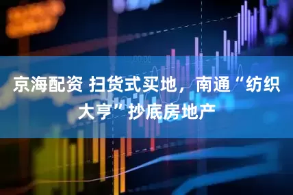 京海配资 扫货式买地，南通“纺织大亨”抄底房地产