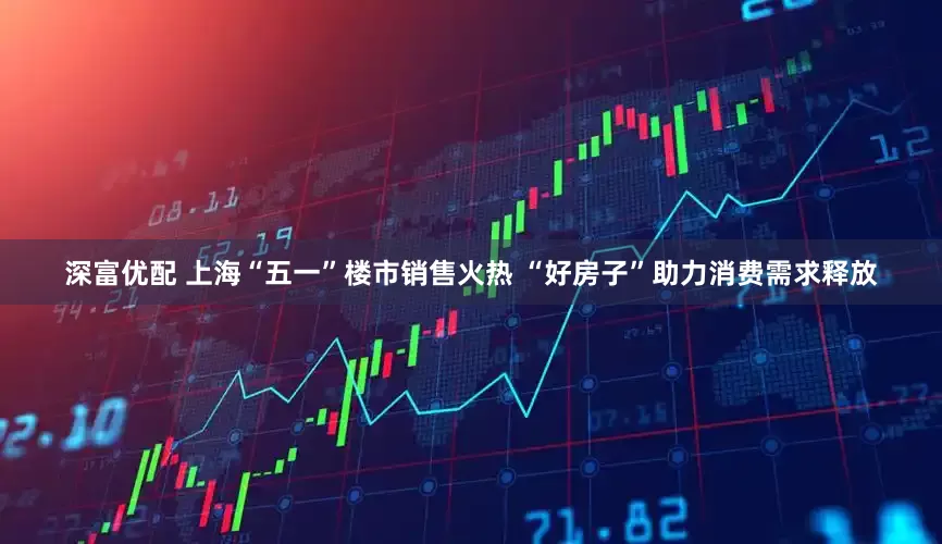 深富优配 上海“五一”楼市销售火热 “好房子”助力消费需求释放