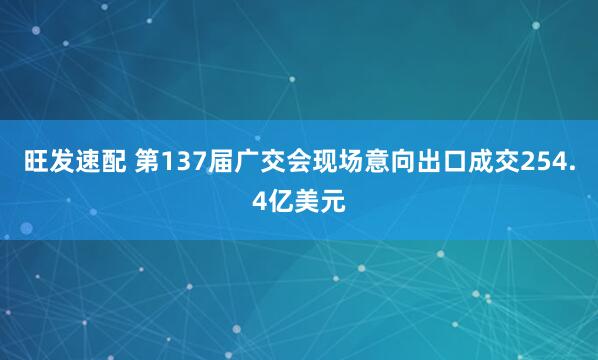 旺发速配 第137届广交会现场意向出口成交254.4亿美元