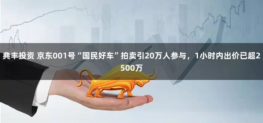 典丰投资 京东001号“国民好车”拍卖引20万人参与，1小时内出价已超2500万