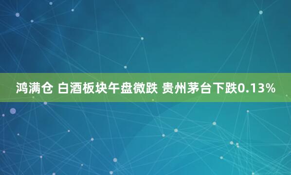 鸿满仓 白酒板块午盘微跌 贵州茅台下跌0.13%