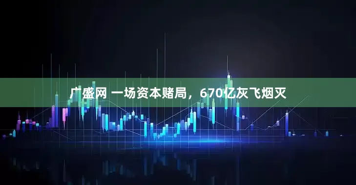 广盛网 一场资本赌局，670亿灰飞烟灭