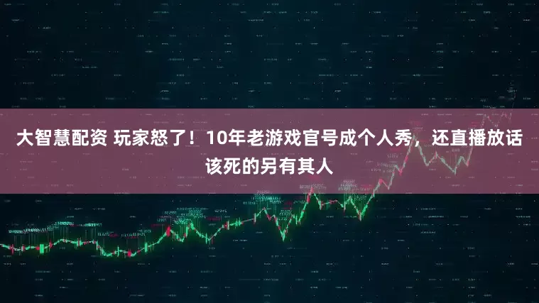 大智慧配资 玩家怒了！10年老游戏官号成个人秀，还直播放话该死的另有其人