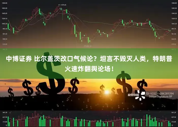 中博证券 比尔盖茨改口气候论？坦言不毁灭人类，特朗普火速炸翻舆论场！