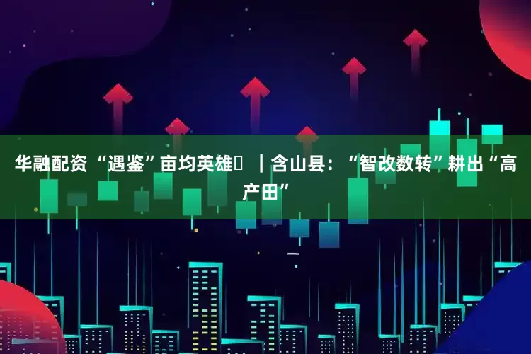 华融配资 “遇鉴”亩均英雄⑪|含山县:“智改数转”耕出“高产田”