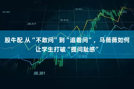 股牛配 从“不敢问”到“追着问”，马薇薇如何让学生打破“提问耻感”
